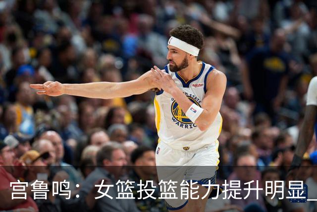 宫鲁鸣：女篮投篮能力提升明显 盼海外球员尽早归队